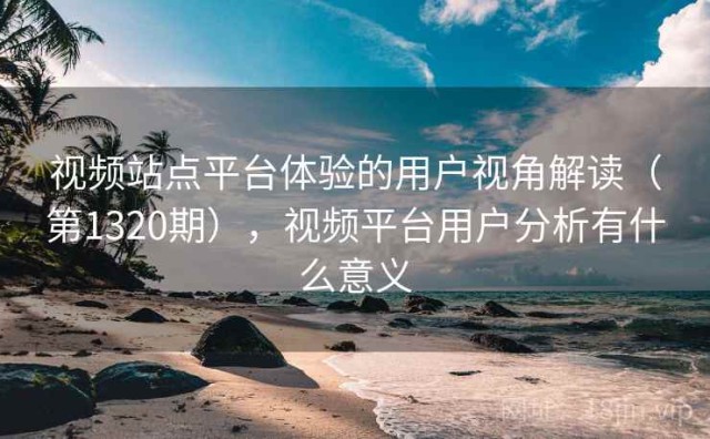 视频站点平台体验的用户视角解读（第1320期），视频平台用户分析有什么意义