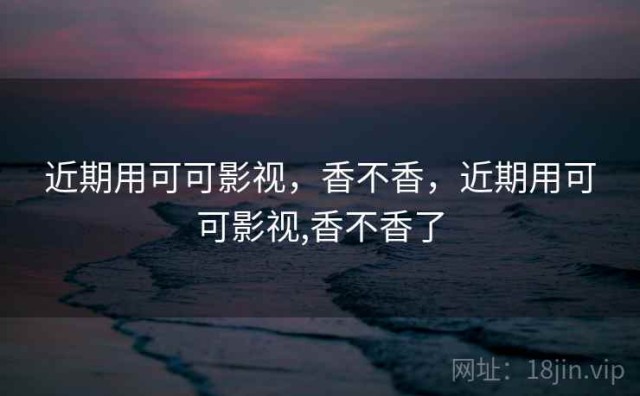 近期用可可影视，香不香，近期用可可影视,香不香了