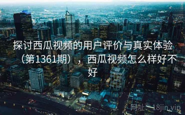 探讨西瓜视频的用户评价与真实体验（第1361期），西瓜视频怎么样好不好