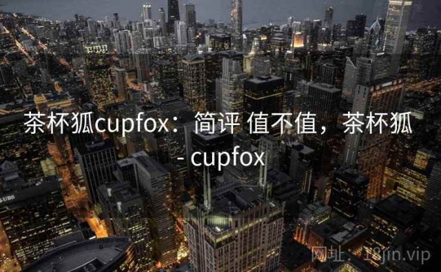 茶杯狐cupfox：简评 值不值，茶杯狐 - cupfox