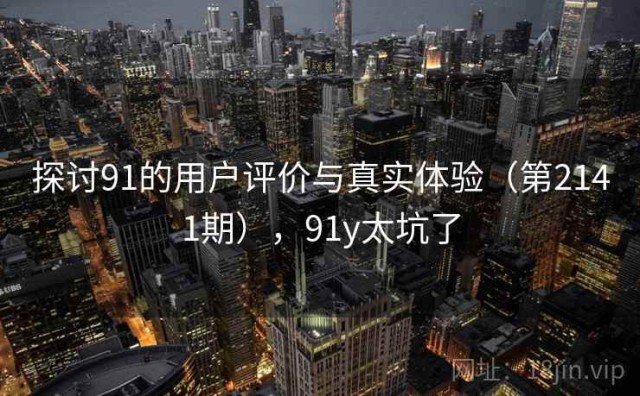 探讨91的用户评价与真实体验（第2141期），91y太坑了