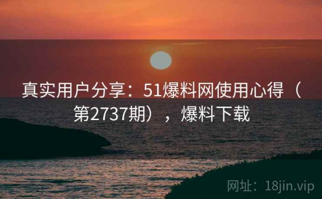真实用户分享：51爆料网使用心得（第2737期），爆料下载