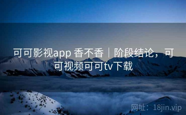 可可影视app 香不香｜阶段结论，可可视频可可tv下载