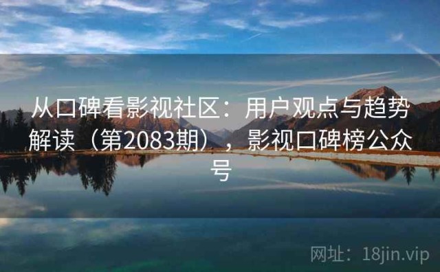从口碑看影视社区：用户观点与趋势解读（第2083期），影视口碑榜公众号