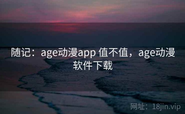 随记：age动漫app 值不值，age动漫软件下载