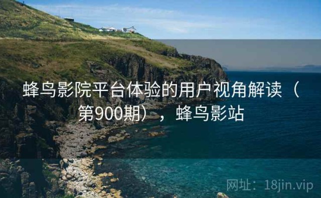 蜂鸟影院平台体验的用户视角解读（第900期），蜂鸟影站