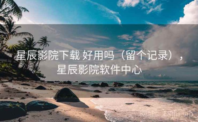 星辰影院下载 好用吗（留个记录），星辰影院软件中心