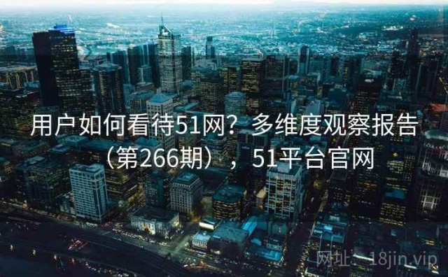 用户如何看待51网？多维度观察报告（第266期），51平台官网