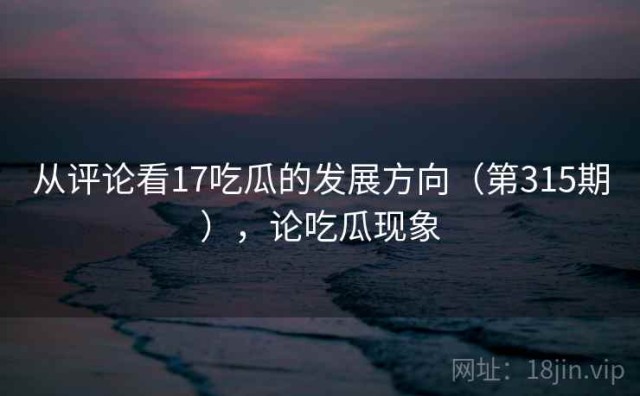 从评论看17吃瓜的发展方向（第315期），论吃瓜现象
