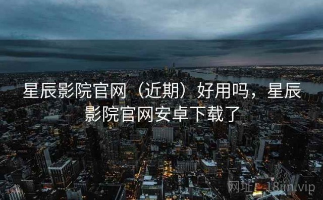 星辰影院官网（近期）好用吗，星辰影院官网安卓下载了
