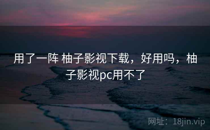 用了一阵 柚子影视下载，好用吗，柚子影视pc用不了