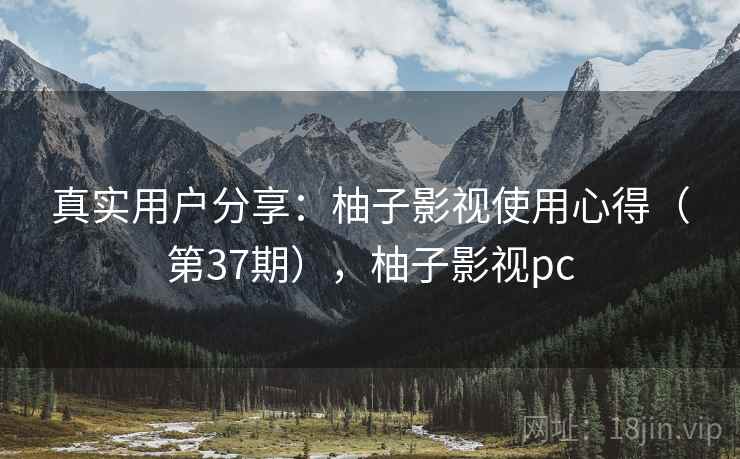 真实用户分享：柚子影视使用心得（第37期），柚子影视pc