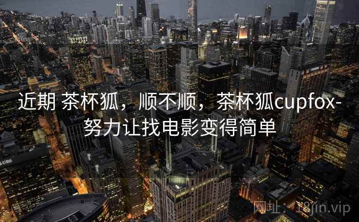 近期 茶杯狐，顺不顺，茶杯狐cupfox-努力让找电影变得简单