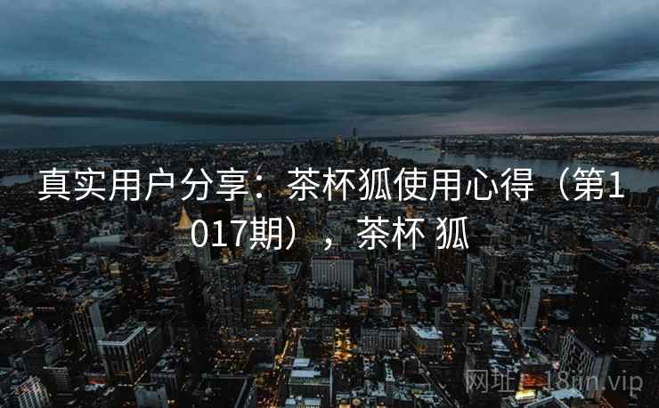 真实用户分享：茶杯狐使用心得（第1017期），茶杯 狐
