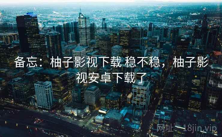 备忘：柚子影视下载 稳不稳，柚子影视安卓下载了