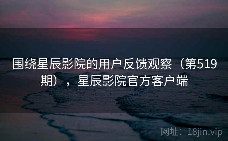 围绕星辰影院的用户反馈观察（第519期），星辰影院官方客户端