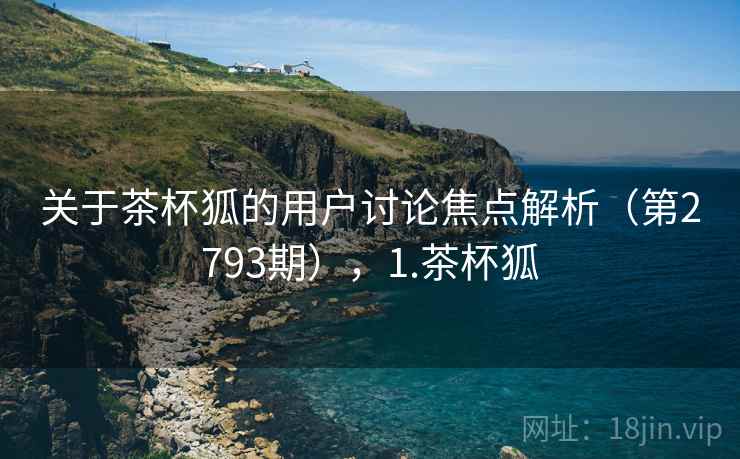 关于茶杯狐的用户讨论焦点解析（第2793期），1.茶杯狐