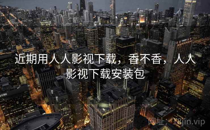 近期用人人影视下载，香不香，人人影视下载安装包