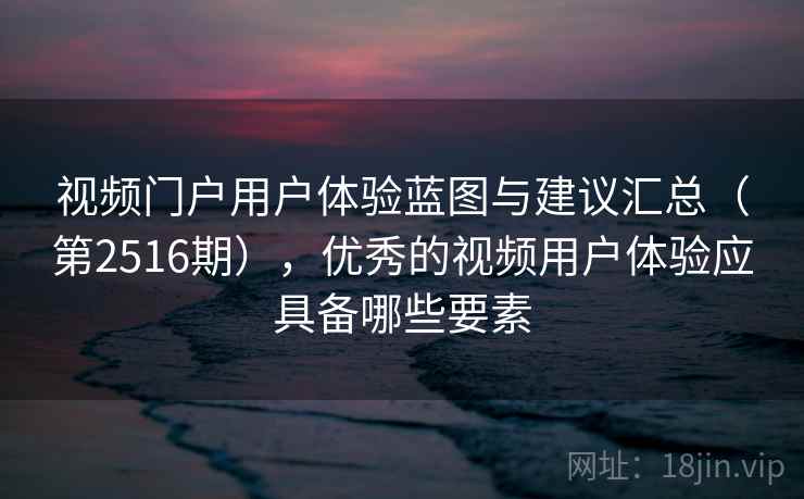 视频门户用户体验蓝图与建议汇总（第2516期），优秀的视频用户体验应具备哪些要素