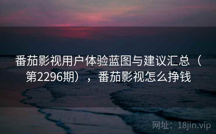 番茄影视用户体验蓝图与建议汇总（第2296期），番茄影视怎么挣钱