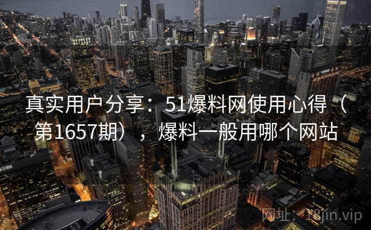 真实用户分享：51爆料网使用心得（第1657期），爆料一般用哪个网站