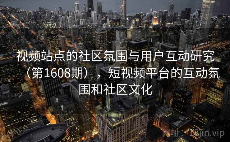 视频站点的社区氛围与用户互动研究(第1608期),短视频平台的互动氛围和社区文化 视频站点的社区氛围与用户互动研究(第1608期),短视频平台的互动氛围和社区文化