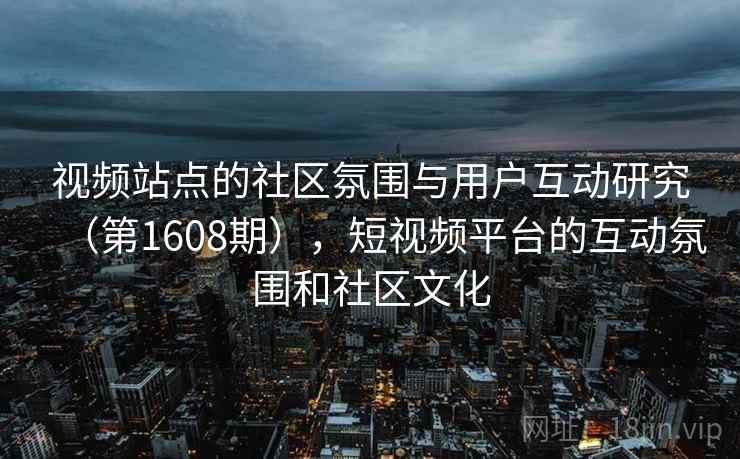 视频站点的社区氛围与用户互动研究(第1608期),短视频平台的互动氛围和社区文化 视频站点的社区氛围与用户互动研究(第1608期),短视频平台的互动氛围和社区文化