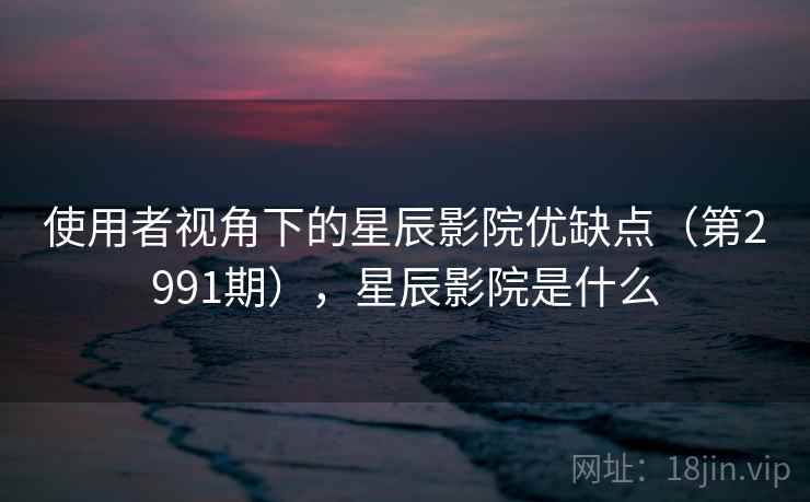 使用者视角下的星辰影院优缺点（第2991期），星辰影院是什么