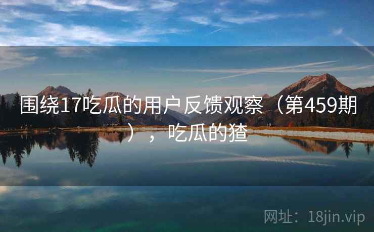 围绕17吃瓜的用户反馈观察(第459期),吃瓜的猹 围绕17吃瓜的用户反馈观察(第459期),吃瓜的猹