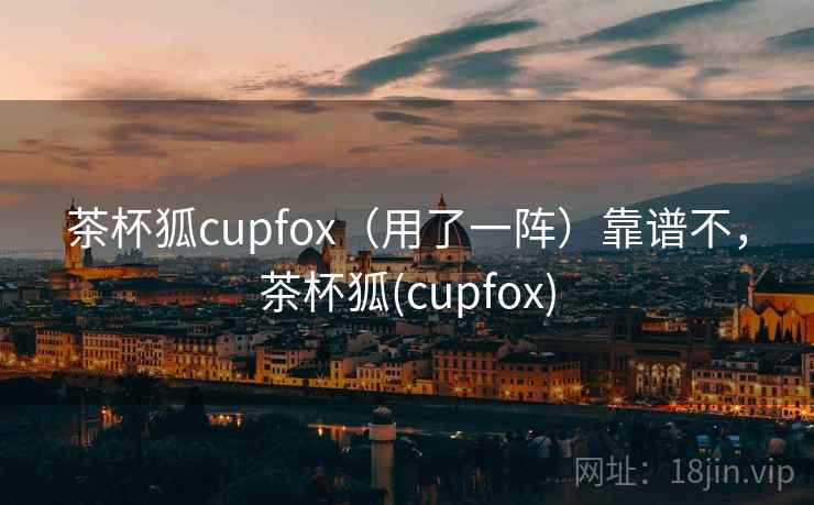 茶杯狐cupfox（用了一阵）靠谱不，茶杯狐(cupfox)