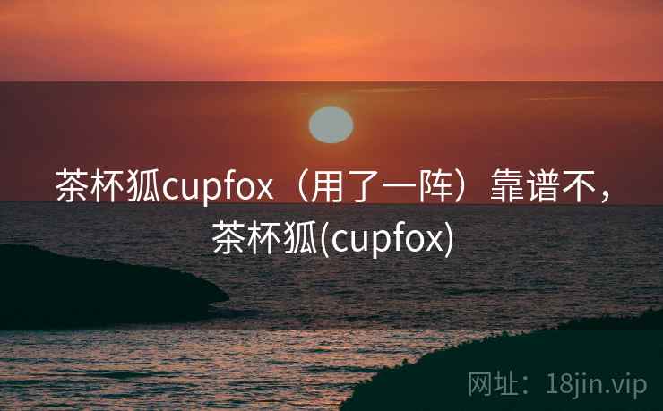 茶杯狐cupfox（用了一阵）靠谱不，茶杯狐(cupfox)