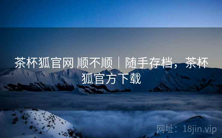 茶杯狐官网 顺不顺｜随手存档，茶杯狐官方下载