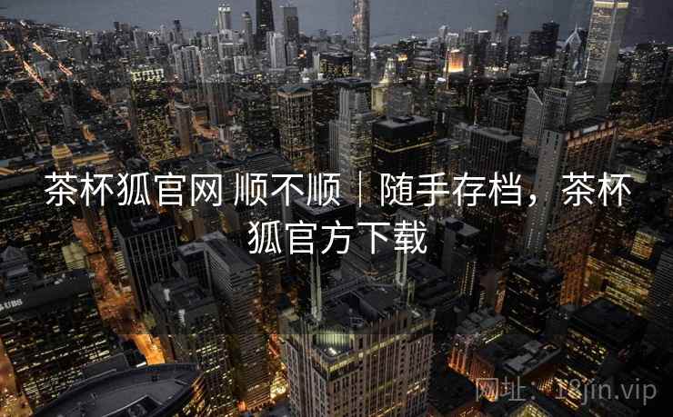 茶杯狐官网 顺不顺｜随手存档，茶杯狐官方下载