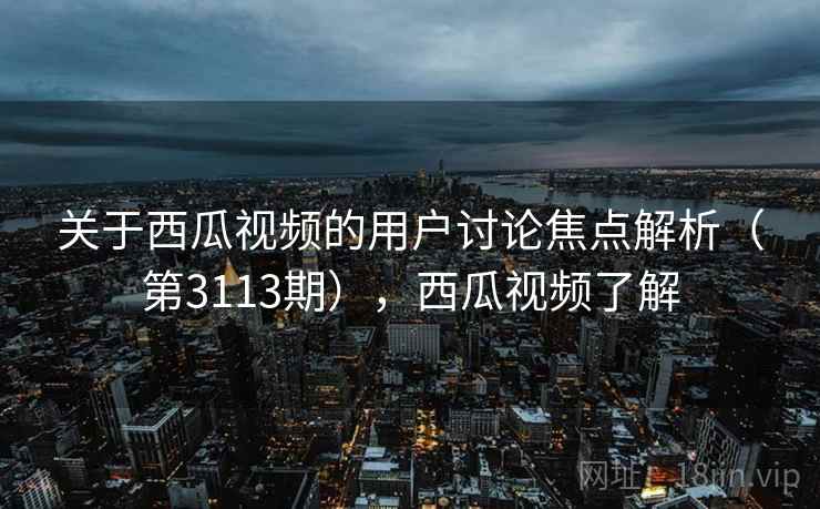 关于西瓜视频的用户讨论焦点解析（第3113期），西瓜视频了解