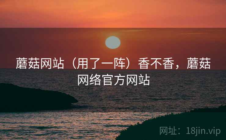 蘑菇网站（用了一阵）香不香，蘑菇网络官方网站