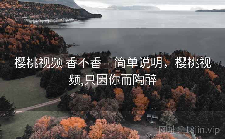 樱桃视频 香不香｜简单说明，樱桃视频,只因你而陶醉