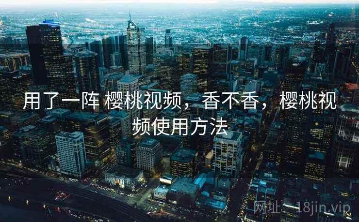 用了一阵 樱桃视频，香不香，樱桃视频使用方法