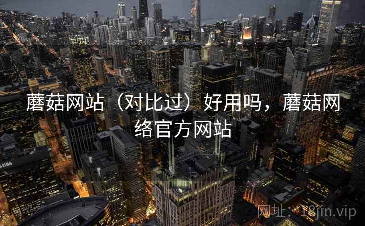 蘑菇网站（对比过）好用吗，蘑菇网络官方网站