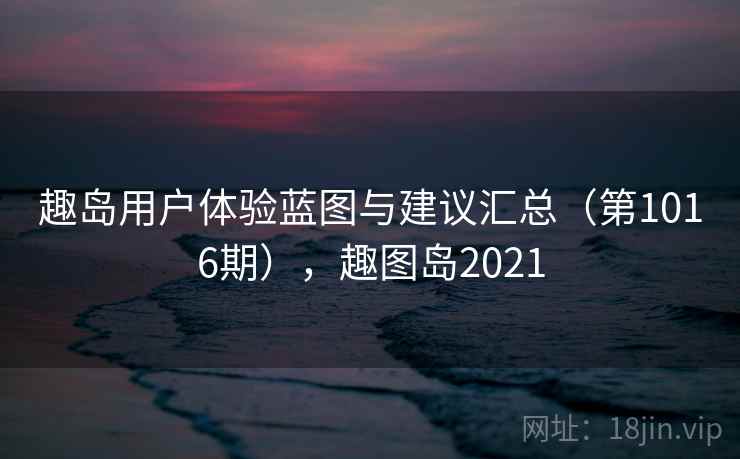 趣岛用户体验蓝图与建议汇总（第1016期），趣图岛2021