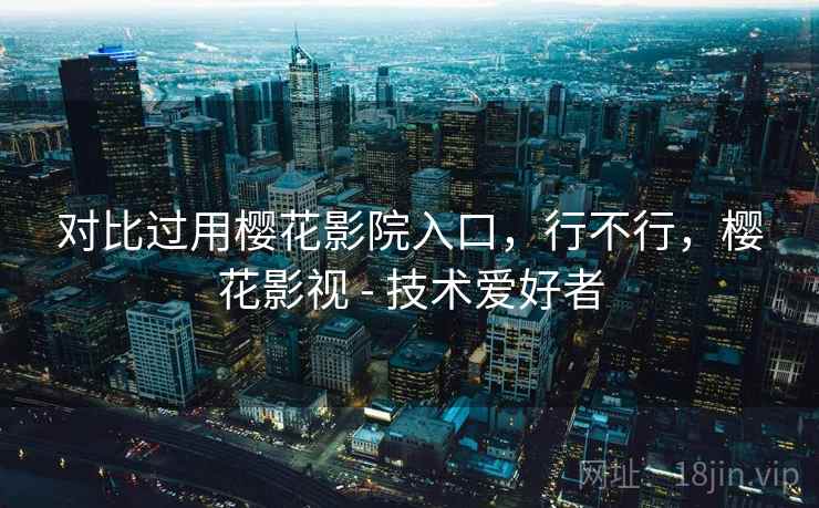 对比过用樱花影院入口，行不行，樱花影视 - 技术爱好者