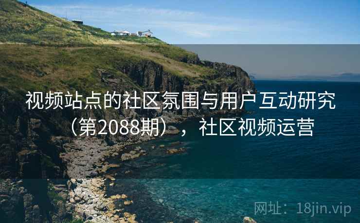 视频站点的社区氛围与用户互动研究（第2088期），社区视频运营