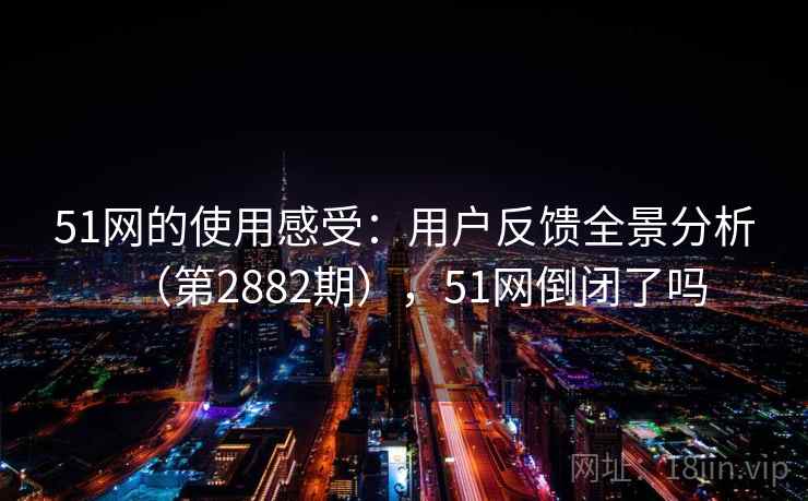 51网的使用感受：用户反馈全景分析（第2882期），51网倒闭了吗