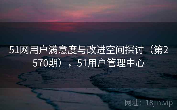 51网用户满意度与改进空间探讨（第2570期），51用户管理中心