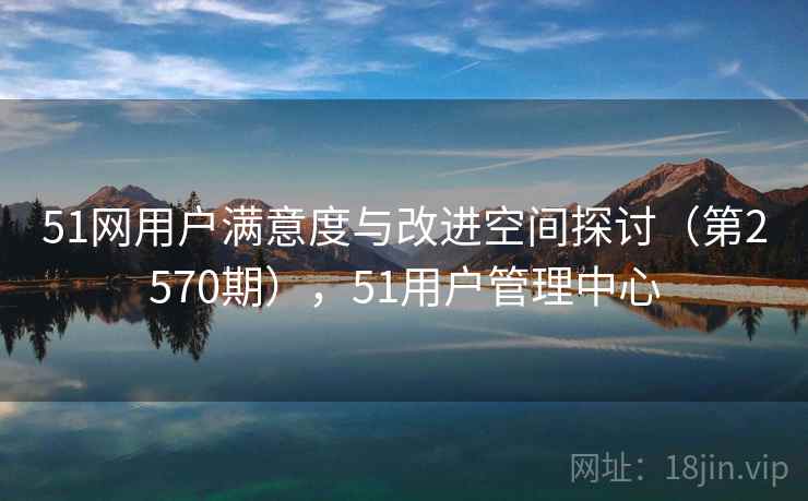 51网用户满意度与改进空间探讨（第2570期），51用户管理中心