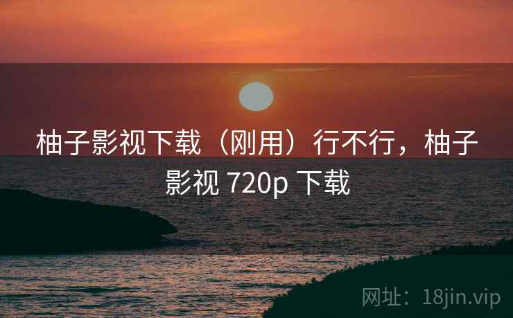 柚子影视下载（刚用）行不行，柚子影视 720p 下载