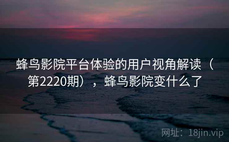 蜂鸟影院平台体验的用户视角解读(第2220期),蜂鸟影院变什么了 蜂鸟影院平台体验的用户视角解读(第2220期),蜂鸟影院变什么了