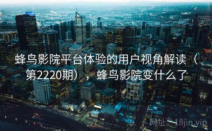 蜂鸟影院平台体验的用户视角解读(第2220期),蜂鸟影院变什么了 蜂鸟影院平台体验的用户视角解读(第2220期),蜂鸟影院变什么了
