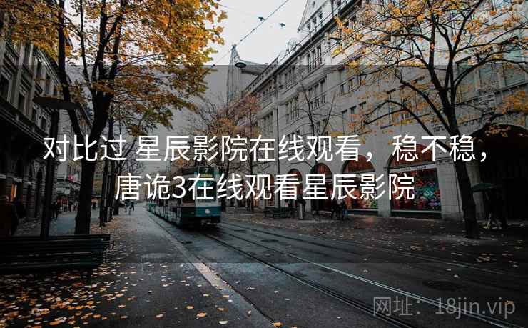 对比过 星辰影院在线观看,稳不稳,唐诡3在线观看星辰影院 对比过 星辰影院在线观看,稳不稳,唐诡3在线观看星辰影院
