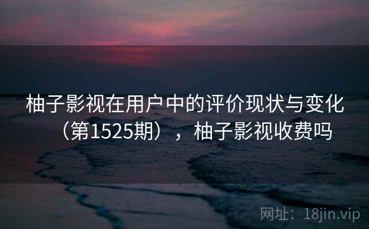 柚子影视在用户中的评价现状与变化(第1525期),柚子影视收费吗 柚子影视在用户中的评价现状与变化(第1525期),柚子影视收费吗