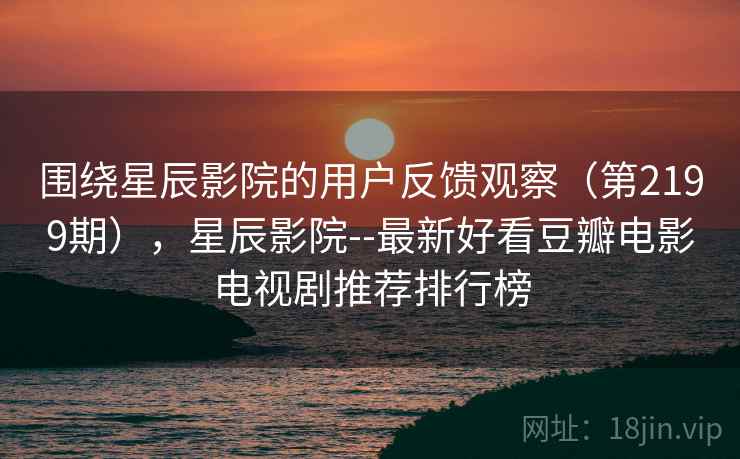 围绕星辰影院的用户反馈观察（第2199期），星辰影院--最新好看豆瓣电影电视剧推荐排行榜